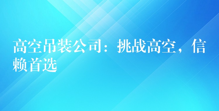 高空吊裝公司：挑戰(zhàn)高空，信賴首選