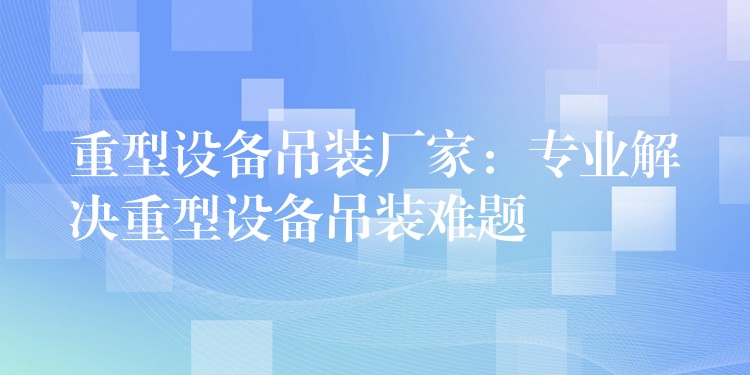 重型設備吊裝廠家：專業(yè)解決重型設備吊裝難題