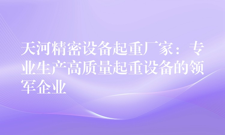 天河精密設備起重廠家：專業(yè)生產高質量起重設備的領軍企業(yè)