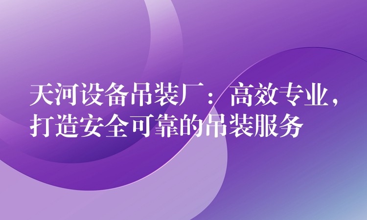 天河設(shè)備吊裝廠：高效專業(yè)，打造安全可靠的吊裝服務(wù)