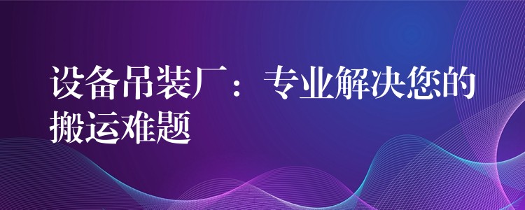 設(shè)備吊裝廠：專業(yè)解決您的搬運(yùn)難題