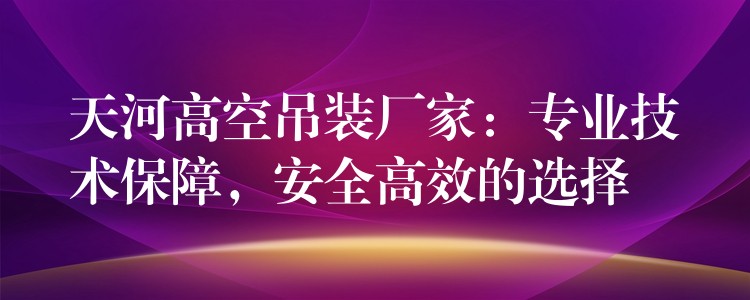 天河高空吊裝廠家：專業(yè)技術(shù)保障，安全高效的選擇