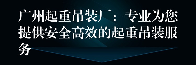 廣州起重吊裝廠：專業(yè)為您提供安全高效的起重吊裝服務(wù)