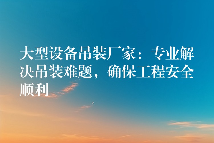 大型設(shè)備吊裝廠家：專業(yè)解決吊裝難題，確保工程安全順利