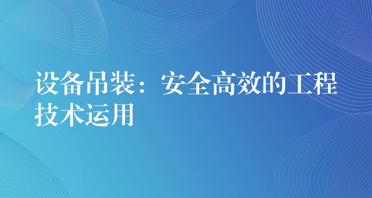 設(shè)備吊裝：安全高效的工程技術(shù)運用