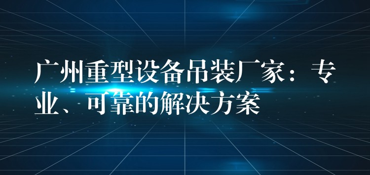 廣州重型設備吊裝廠家：專業(yè)、可靠的解決方案