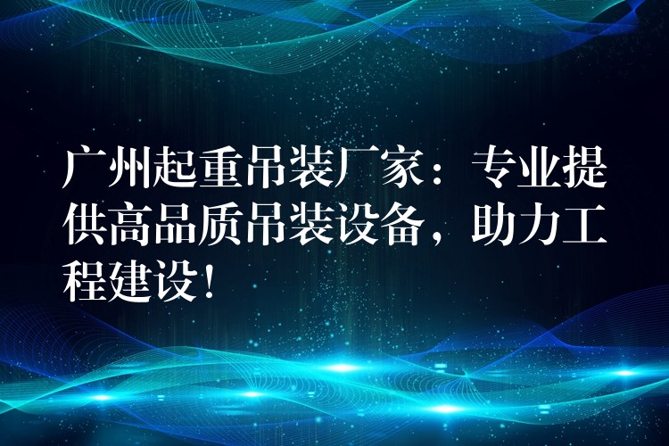 廣州起重吊裝廠家：專業(yè)提供高品質(zhì)吊裝設(shè)備，助力工程建設(shè)！