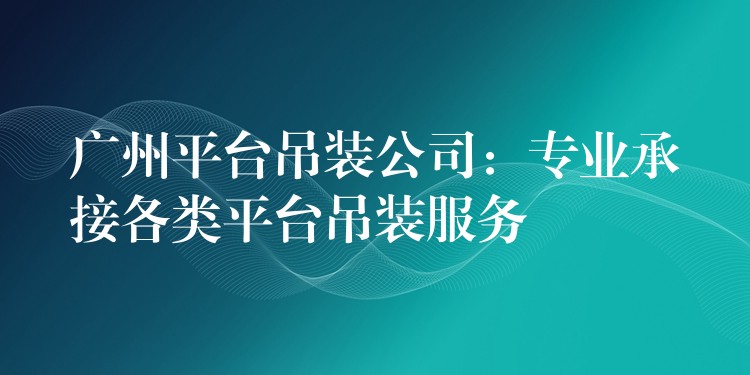 廣州平臺吊裝公司：專業(yè)承接各類平臺吊裝服務(wù)