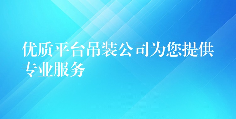 優(yōu)質平臺吊裝公司為您提供專業(yè)服務