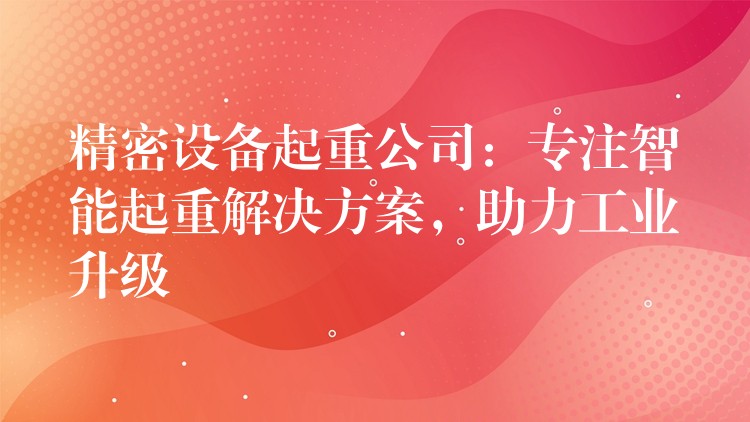 精密設(shè)備起重公司：專注智能起重解決方案，助力工業(yè)升級(jí)