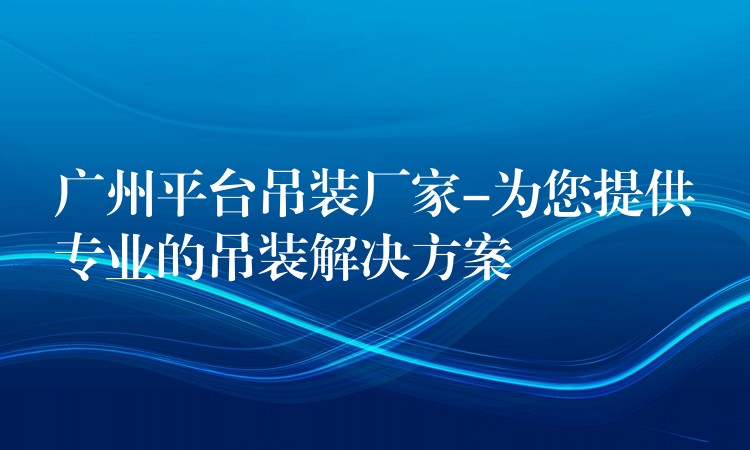 廣州平臺(tái)吊裝廠家-為您提供專業(yè)的吊裝解決方案