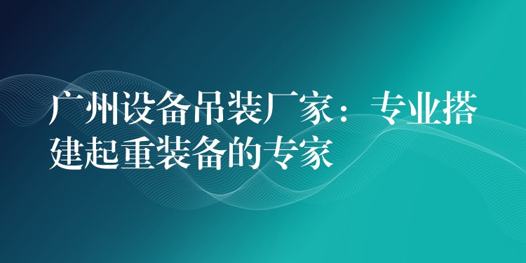 廣州設(shè)備吊裝廠家：專業(yè)搭建起重裝備的專家