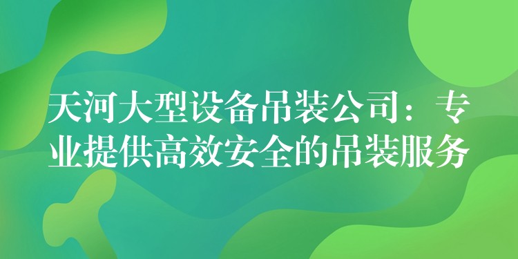 天河大型設(shè)備吊裝公司：專業(yè)提供高效安全的吊裝服務(wù)