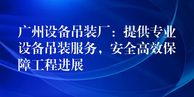 廣州設(shè)備吊裝廠：提供專業(yè)設(shè)備吊裝服務(wù)，安全高效保障工程進展