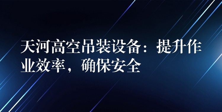 天河高空吊裝設(shè)備：提升作業(yè)效率，確保安全