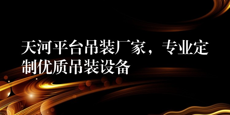 天河平臺吊裝廠家，專業(yè)定制優(yōu)質(zhì)吊裝設(shè)備