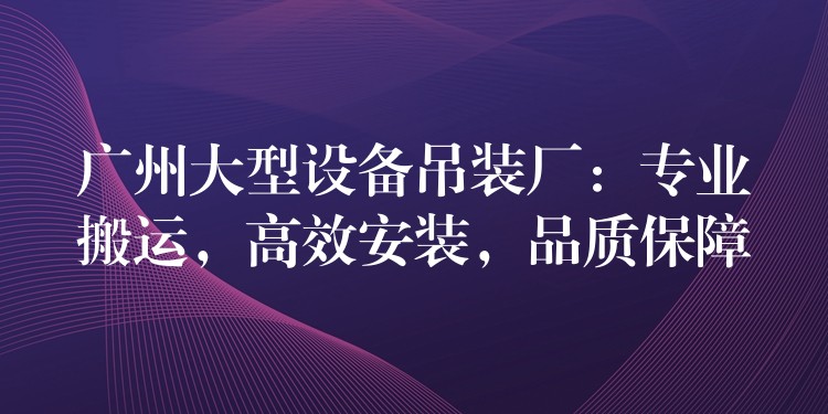 廣州大型設(shè)備吊裝廠：專業(yè)搬運(yùn)，高效安裝，品質(zhì)保障