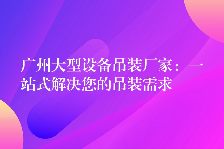 廣州大型設(shè)備吊裝廠家：一站式解決您的吊裝需求