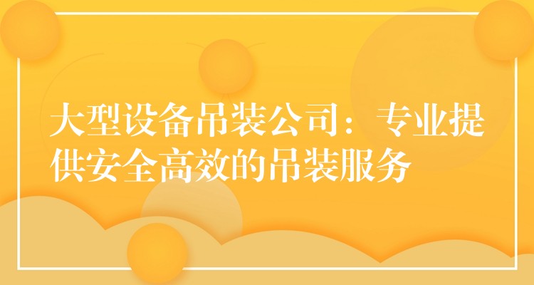 大型設(shè)備吊裝公司：專業(yè)提供安全高效的吊裝服務(wù)