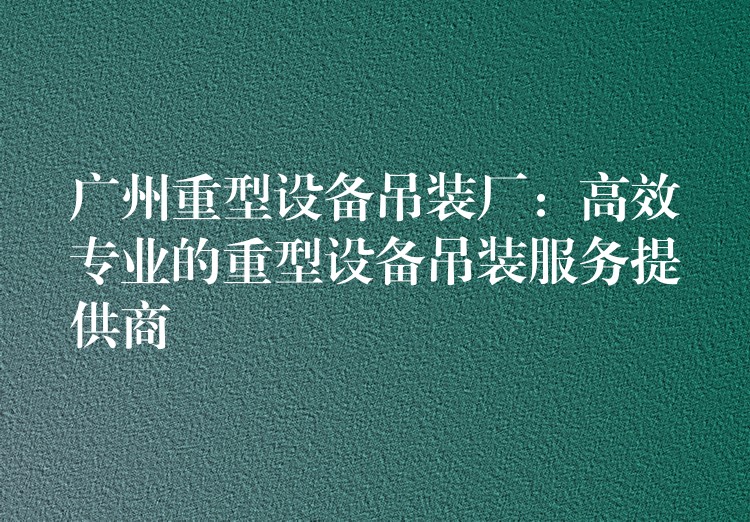 廣州重型設(shè)備吊裝廠：高效專業(yè)的重型設(shè)備吊裝服務(wù)提供商