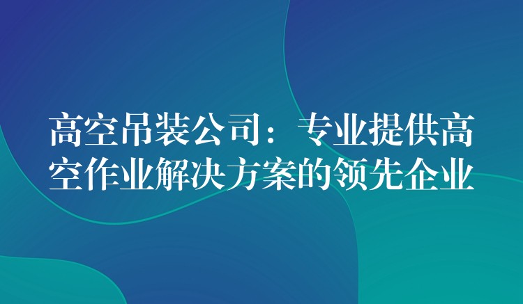 高空吊裝公司：專(zhuān)業(yè)提供高空作業(yè)解決方案的領(lǐng)先企業(yè)