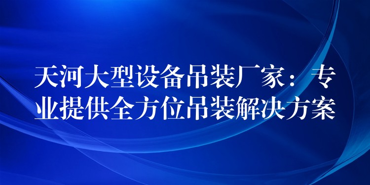 天河大型設(shè)備吊裝廠家：專業(yè)提供全方位吊裝解決方案