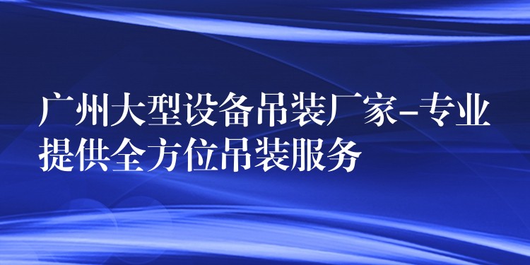 廣州大型設(shè)備吊裝廠家-專業(yè)提供全方位吊裝服務(wù)