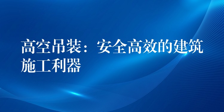 高空吊裝：安全高效的建筑施工利器