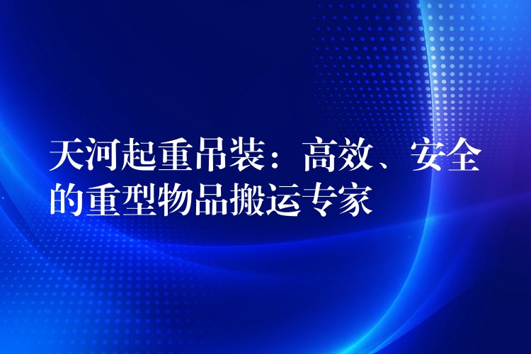 天河起重吊裝：高效、安全的重型物品搬運專家