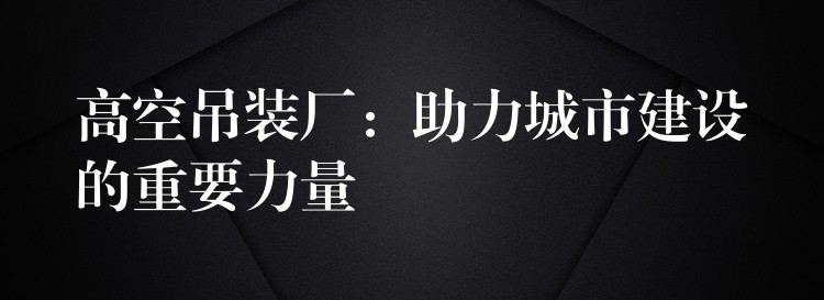 高空吊裝廠：助力城市建設(shè)的重要力量