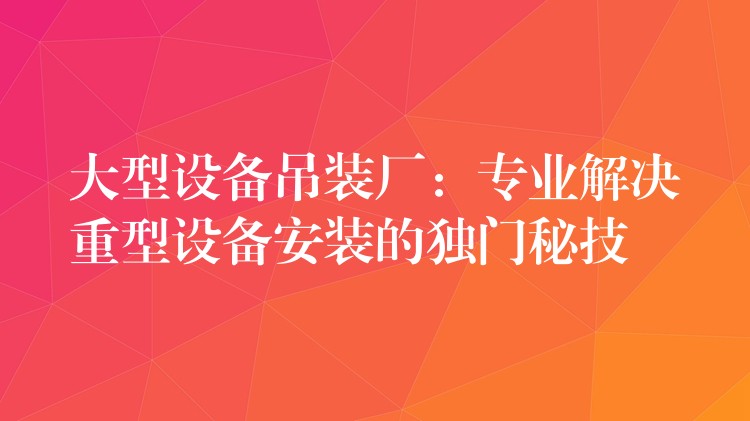 大型設(shè)備吊裝廠：專業(yè)解決重型設(shè)備安裝的獨門秘技