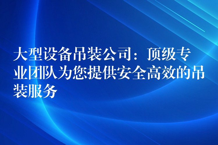 大型設備吊裝公司：頂級專業(yè)團隊為您提供安全高效的吊裝服務