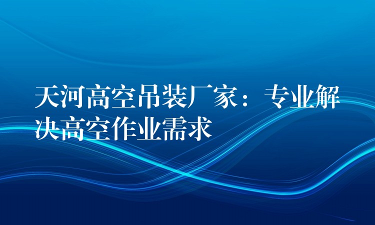 天河高空吊裝廠家：專業(yè)解決高空作業(yè)需求