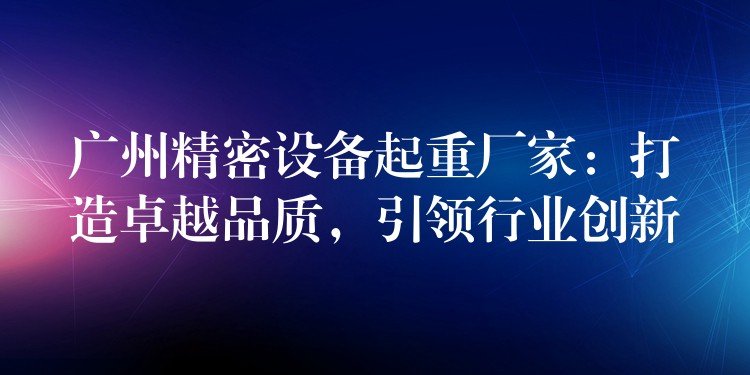 廣州精密設(shè)備起重廠家：打造卓越品質(zhì)，引領(lǐng)行業(yè)創(chuàng)新