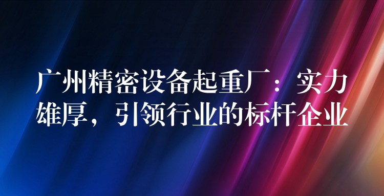 廣州精密設備起重廠：實力雄厚，引領行業(yè)的標桿企業(yè)