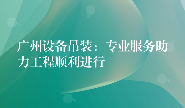 廣州設(shè)備吊裝：專業(yè)服務(wù)助力工程順利進(jìn)行