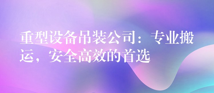 重型設備吊裝公司：專業(yè)搬運，安全高效的首選