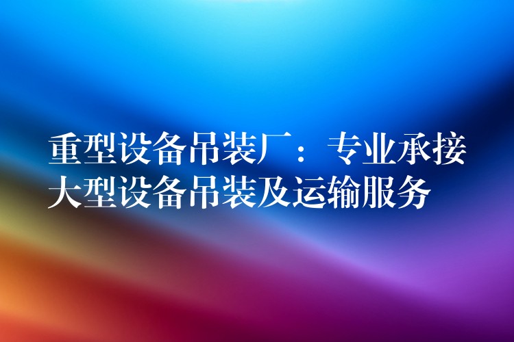 重型設(shè)備吊裝廠：專業(yè)承接大型設(shè)備吊裝及運(yùn)輸服務(wù)