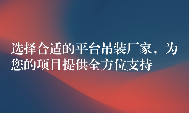 選擇合適的平臺吊裝廠家，為您的項目提供全方位支持