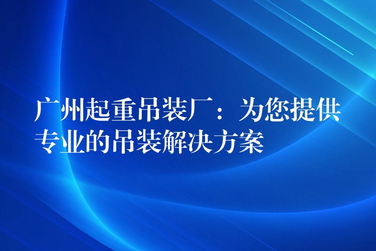 廣州起重吊裝廠：為您提供專(zhuān)業(yè)的吊裝解決方案