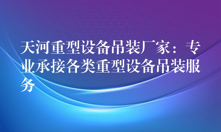 天河重型設備吊裝廠家：專業(yè)承接各類重型設備吊裝服務