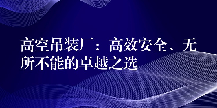 高空吊裝廠：高效安全、無所不能的卓越之選