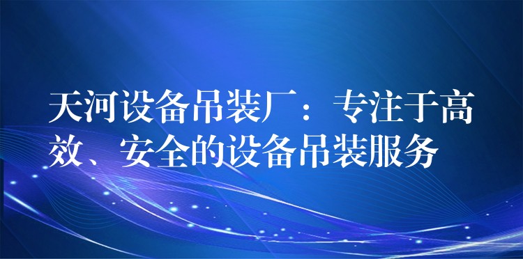 天河設(shè)備吊裝廠：專注于高效、安全的設(shè)備吊裝服務(wù)