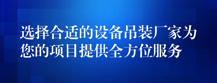 選擇合適的設(shè)備吊裝廠家為您的項目提供全方位服務(wù)