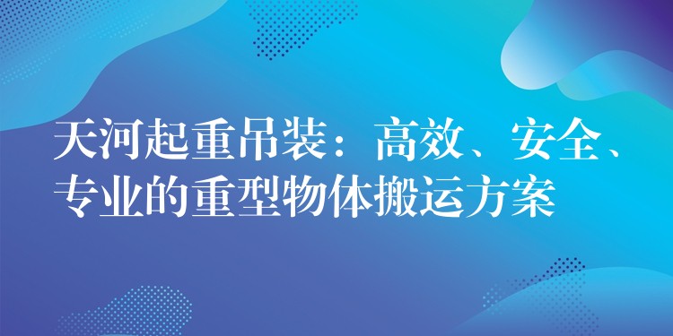 天河起重吊裝：高效、安全、專業(yè)的重型物體搬運方案