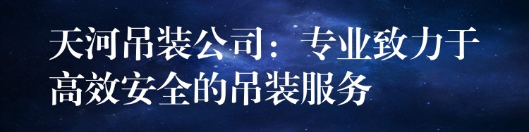 天河吊裝公司：專(zhuān)業(yè)致力于高效安全的吊裝服務(wù)