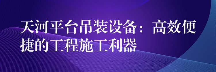 天河平臺吊裝設(shè)備：高效便捷的工程施工利器