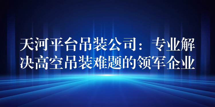 天河平臺(tái)吊裝公司：專業(yè)解決高空吊裝難題的領(lǐng)軍企業(yè)