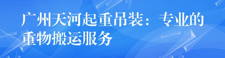 廣州天河起重吊裝：專業(yè)的重物搬運(yùn)服務(wù)