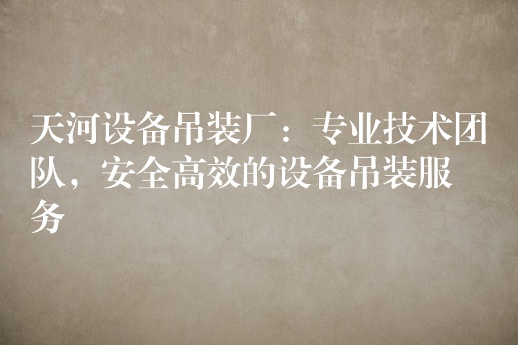 天河設(shè)備吊裝廠：專業(yè)技術(shù)團(tuán)隊，安全高效的設(shè)備吊裝服務(wù)